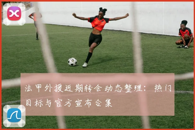 法甲外援近期转会动态整理：热门目标与官方宣布合集