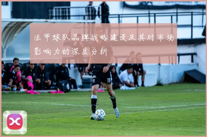 法甲球队品牌战略建设及其对市场影响力的深度分析